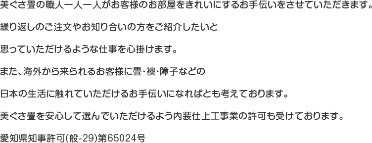 美ぐさ畳の職人一人一人がお客様のお部屋をきれいにするお手伝いをさせていただきます。繰り返しのご注文やお知り合いの方をご紹介したいと思っていただけるような仕事を心掛けます。また、海外から来られるお客様に畳・襖・障子などの日本の生活に触れていただけるお手伝いになればとも考えております。美ぐさ畳を安心して選んでいただけるよう内装仕上工事業の許可も受けております。愛知県知事許可(般-29)第65024号