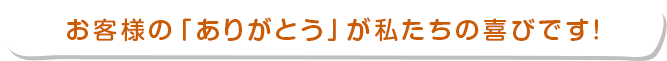 お客様の「ありがとう」が私たちの喜びです